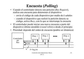 Conexión entre Subsistemas: Buses
(AC1)
22
k
k k k
Disp. 1
Controlador
del
Bus
REQUEST
BUSY
Disp. 2 Disp. n
• Cuando el controlador detecta una petición (Bus Request),
realiza una encuesta para determinar el dispositivo
– envía el código de cada dispositivo por medio de k señales
– cuando el dispositivo que realizó la petición detecta su
código, activa Busy, con lo que se interrumpe la encuesta
• El controlador puede iniciar una nueva encuesta a partir del
dispositivo último atendido (round robin) o desde el principio
• Prioridad: depende del orden de encuesta (podría ser dinámica)
Encuesta (Polling)
k=log2(n)
 