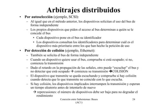 Conexión entre Subsistemas: Buses
(AC1)
24
• Por autoselección (ejemplo, SCSI):
– Al igual que en el método anterior, los dispositivos solicitan el uso del bus de
forma independiente
– Los propios dispositivos que piden el acceso al bus determinan a quién se le
concede el bus
• Cada dispositivo pone en el bus su identificador
• Los dispositivos consultan los identificadores para determinar cuál es el
dispositivo más prioritario entre los que han hecho la petición de uso
• Por detección de colisión (ejemplo, Ethernet):
– También se solicita el bus de forma independiente
– Cuando un dispositivo quiere usar el bus, comprueba si está ocupado; si no,
comienza la transmisión
– Dado el retardo en la propagación de las señales, otro puede “escuchar” el bus y
no detectar que está ocupado comienza su transmisión COLISIÓN
– El dispositivo que transmite se queda escuchando y comprueba si hay colisión
cuando detecta que lo que transmite no coincide con lo que escucha.
– Si hay colisión, los dispositivos implicados interrumpen la transmisión y esperan
un tiempo aleatorio antes de intentarlo de nuevo
repercusiones: el número de dispositivos debe ser bajo para no degradar el
rendimiento
Arbitrajes distribuidos
 