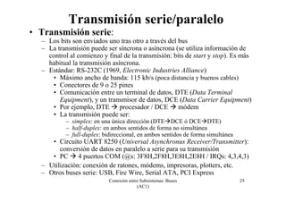Conexión entre Subsistemas: Buses
(AC1)
25
Transmisión serie/paralelo
• Transmisión serie:
– Los bits son enviados uno tras otro a través del bus
– La transmisión puede ser síncrona o asíncrona (se utiliza información de
control al comienzo y final de la transmisión: bits de start y stop). Es más
habitual la transmisión asíncrona.
– Estándar: RS-232C (1969, Electronic Industries Alliance)
• Máximo ancho de banda: 115 kb/s (poca distancia y buenos cables)
• Conectores de 9 o 25 pines
• Comunicación entre un terminal de datos, DTE (Data Terminal
Equipment), y un transmisor de datos, DCE (Data Carrier Equipment)
• Por ejemplo, DTE procesador / DCE módem
• La transmisión puede ser:
– simplex: en una única dirección (DTE DCE ó DCE DTE)
– half-duplex: en ambos sentidos de forma no simultánea
– full-duplex: bidireccional, en ambos sentidos de forma simultánea
• Circuito UART 8250 (Universal Asynchronus Receiver/Transmitter):
conversión de datos en paralelo a serie para su transmisión
• PC 4 puertos COM (@s: 3F8H,2F8H,3E8H,2E8H / IRQs: 4,3,4,3)
– Utilización: conexión de ratones, módems, impresoras, plotters, etc.
– Otros buses serie: USB, Fire Wire, Serial ATA, PCI Express
 