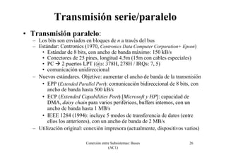 Conexión entre Subsistemas: Buses
(AC1)
26
Transmisión serie/paralelo
• Transmisión paralelo:
– Los bits son enviados en bloques de n a través del bus
– Estándar: Centronics (1970, Centronics Data Computer Corporation+ Epson)
• Estándar de 8 bits, con ancho de banda máximo: 150 kB/s
• Conectores de 25 pines, longitud 4.5m (15m con cables especiales)
• PC 2 puertos LPT (@s: 378H, 278H / IRQs: 7, 5)
• comunicación unidireccional
– Nuevos estándares. Objetivo: aumentar el ancho de banda de la transmisión
• EPP (Extended Parallel Port): comunicación bidireccional de 8 bits, con
ancho de banda hasta 500 kB/s
• ECP (Extended Capabilities Port) [Microsoft y HP]: capacidad de
DMA, daisy chain para varios periféricos, buffers internos, con un
ancho de banda hasta 1 MB/s
• IEEE 1284 (1994): incluye 5 modos de transferencia de datos (entre
ellos los anteriores), con un ancho de banda de 2 MB/s
– Utilización original: conexión impresora (actualmente, dispositivos varios)
 