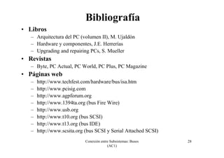 Conexión entre Subsistemas: Buses
(AC1)
28
Bibliografía
• Libros
– Arquitectura del PC (volumen II), M. Ujaldón
– Hardware y componentes, J.E. Herrerías
– Upgrading and repairing PCs, S. Mueller
• Revistas
– Byte, PC Actual, PC World, PC Plus, PC Magazine
• Páginas web
– http://www.techfest.com/hardware/bus/isa.htm
– http://www.pcisig.com
– http://www.agpforum.org
– http://www.1394ta.org (bus Fire Wire)
– http://www.usb.org
– http://www.t10.org (bus SCSI)
– http://www.t13.org (bus IDE)
– http://www.scsita.org (bus SCSI y Serial Attached SCSI)
 
