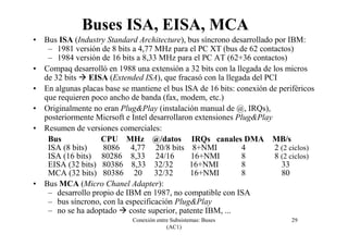 Conexión entre Subsistemas: Buses
(AC1)
29
Buses ISA, EISA, MCA
• Bus ISA (Industry Standard Architecture), bus síncrono desarrollado por IBM:
– 1981 versión de 8 bits a 4,77 MHz para el PC XT (bus de 62 contactos)
– 1984 versión de 16 bits a 8,33 MHz para el PC AT (62+36 contactos)
• Compaq desarrolló en 1988 una extensión a 32 bits con la llegada de los micros
de 32 bits EISA (Extended ISA), que fracasó con la llegada del PCI
• En algunas placas base se mantiene el bus ISA de 16 bits: conexión de periféricos
que requieren poco ancho de banda (fax, modem, etc.)
• Originalmente no eran Plug&Play (instalación manual de @, IRQs),
posteriormente Micrsoft e Intel desarrollaron extensiones Plug&Play
• Resumen de versiones comerciales:
Bus CPU MHz @/datos IRQs canales DMA MB/s
ISA (8 bits) 8086 4,77 20/8 bits 8+NMI 4 2 (2 ciclos)
ISA (16 bits) 80286 8,33 24/16 16+NMI 8 8 (2 ciclos)
EISA (32 bits) 80386 8,33 32/32 16+NMI 8 33
MCA (32 bits) 80386 20 32/32 16+NMI 8 80
• Bus MCA (Micro Chanel Adapter):
– desarrollo propio de IBM en 1987, no compatible con ISA
– bus síncrono, con la especificación Plug&Play
– no se ha adoptado coste superior, patente IBM, ...
 