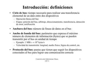 Conexión entre Subsistemas: Buses
(AC1)
3
Introducción: definiciones
• Ciclo de bus: tiempo necesario para realizar una transferencia
elemental de un dato entre dos dispositivos
– Operación básica del bus
– Etapas: petición del bus, arbitraje, direccionamiento, transferencia, detección
de error, notificación
• Anchura del bus: número de líneas de datos en el bus
• Ancho de banda del bus: parámetro que expresa el máximo
número de elementos de información (bytes) que se pueden
transmitir por el bus en unidad de tiempo
– Ejemplo: 1 MB/s → 106
bytes/s
– Velocidad de transmisión: longitud, medio físico, lógica de control, etc.
• Protocolo del bus: pautas que tienen que seguir los dispositivos
conectados al bus para lograr una comunicación correcta
 