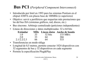 Conexión entre Subsistemas: Buses
(AC1)
30
Bus PCI (Peripheral Component Interconnect)
• Introducido por Intel en 1993 para los sistemas Pentium en el
chipset 430FX con placas base de 100MHz (o superiores)
• Objetivo: servir a periféricos que requerían más prestaciones que
las del bus ISA (sistemas gráficos, red, discos, etc.)
• Bus síncrono. Arbitraje centralizado (peticiones independientes)
• Líneas de direcciones y datos multiplexadas: 32 o 64 bits
Estándar MHz Líneas datos Ancho de banda
1.0 33 32 bits 133 MB/s
2.0 33 64 266
2.1/2.2/2.3 66 64 533
• Transferencias en modo ráfaga
• Longitud de 0,5 metros, permite conectar 1024 dispositivos con
32 segmentos de bus y 32 dispositivos en cada segmento
• Permite la especificación Plug&Play
 