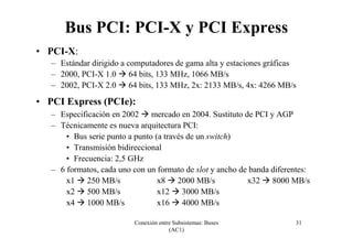 Conexión entre Subsistemas: Buses
(AC1)
31
Bus PCI: PCI-X y PCI Express
• PCI-X:
– Estándar dirigido a computadores de gama alta y estaciones gráficas
– 2000, PCI-X 1.0 64 bits, 133 MHz, 1066 MB/s
– 2002, PCI-X 2.0 64 bits, 133 MHz, 2x: 2133 MB/s, 4x: 4266 MB/s
• PCI Express (PCIe):
– Especificación en 2002 mercado en 2004. Sustituto de PCI y AGP
– Técnicamente es nueva arquitectura PCI:
• Bus serie punto a punto (a través de un switch)
• Transmisión bidireccional
• Frecuencia: 2,5 GHz
– 6 formatos, cada uno con un formato de slot y ancho de banda diferentes:
x1 250 MB/s x8 2000 MB/s x32 8000 MB/s
x2 500 MB/s x12 3000 MB/s
x4 1000 MB/s x16 4000 MB/s
 