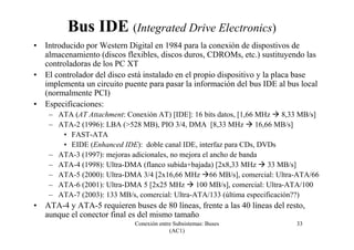 Conexión entre Subsistemas: Buses
(AC1)
33
Bus IDE (Integrated Drive Electronics)
• Introducido por Western Digital en 1984 para la conexión de dispostivos de
almacenamiento (discos flexibles, discos duros, CDROMs, etc.) sustituyendo las
controladoras de los PC XT
• El controlador del disco está instalado en el propio dispositivo y la placa base
implementa un circuito puente para pasar la información del bus IDE al bus local
(normalmente PCI)
• Especificaciones:
– ATA (AT Attachment: Conexión AT) [IDE]: 16 bits datos, [1,66 MHz 8,33 MB/s]
– ATA-2 (1996): LBA (>528 MB), PIO 3/4, DMA [8,33 MHz 16,66 MB/s]
• FAST-ATA
• EIDE (Enhanced IDE): doble canal IDE, interfaz para CDs, DVDs
– ATA-3 (1997): mejoras adicionales, no mejora el ancho de banda
– ATA-4 (1998): Ultra-DMA (flanco subida+bajada) [2x8,33 MHz 33 MB/s]
– ATA-5 (2000): Ultra-DMA 3/4 [2x16,66 MHz 66 MB/s], comercial: Ultra-ATA/66
– ATA-6 (2001): Ultra-DMA 5 [2x25 MHz 100 MB/s], comercial: Ultra-ATA/100
– ATA-7 (2003): 133 MB/s, comercial: Ultra-ATA/133 (última especificación??)
• ATA-4 y ATA-5 requieren buses de 80 líneas, frente a las 40 líneas del resto,
aunque el conector final es del mismo tamaño
 