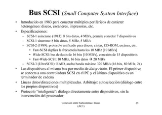 Conexión entre Subsistemas: Buses
(AC1)
35
Bus SCSI (Small Computer System Interface)
• Introducido en 1983 para conectar múltiples periféricos de carácter
heterogéneo: discos, escáneres, impresoras, etc.
• Especificaciones:
– SCSI-1 asíncrono (1983): 8 bits datos, 4 MB/s, permite conectar 7 dispositivos
– SCSI-1 síncrono: 8 bits datos, 5 MHz, 5 MB/s
– SCSI-2 (1989): protocolo unificado para discos, cintas, CD-ROM, escáner, etc.
• Fast-SCSI duplica la frecuencia hasta los 10 MHz [10 MB/s]
• Wide-SCSI: bus de datos de 16 bits [10 MB/s], conexión de 15 dispositivos
• Fast-Wide-SCSI: 10 MHz, 16 bits datos 20 MB/s
– SCSI-3 (UltraSCSI): RAID, ancho banda máximo 320 MB/s (16 bits, 80 MHz, 2x)
• Los dispositivos al mismo bus por medio de daisy chain. El primer dispositivo
se conecta a una controladora SCSI en el PC y el último dispositivo es un
terminador de cadena
• Líneas datos/direcciones multiplexadas. Arbitraje: autoselección (diálogo entre
los propios dispositivos)
• Protocolo “inteligente”: diálogo directamente entre dispositivos, sin la
intervención del procesador
 