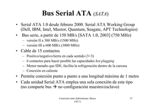 Conexión entre Subsistemas: Buses
(AC1)
37
Bus Serial ATA (SATA)
• Serial ATA 1.0 desde febrero 2000. Serial ATA Working Group
(Dell, IBM, Intel, Maxtor, Quantum, Seagate, APT Technologies)
• Bus serie, a partir de 150 MB/s [SATA 1.0, 2003] (750 MHz)
– versión II a 300 MB/s (1500 MHz)
– versión III a 600 MB/s (3000 MHz)
• Cable de 15 contactos
– Positivo/negativo/tierra en cada sentido (3+3)
– 6 contactos para hacer posible las capacidades hot plugging
– Menor tamaño que IDE, facilita la refrigeración dentro de la carcasa
– Conexión en caliente
• Permite conexión punto a punto a una longitud máxima de 1 metro
• Cada unidad Serial ATA emplea una sola conexión de este tipo
(no comparte bus no configuración maestro/esclavo)
 