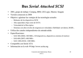 Conexión entre Subsistemas: Buses
(AC1)
38
Bus Serial Attached SCSI
• 2001, grupo de trabajo: Compaq, IBM, LSI Logic, Maxtor, Seagate
• Versión comercial en 2004
• Objetivo: aglutinar las ventajas de las tecnologías actuales
– Robustez de los dispositivos SCSI
– Alta capacidad y bajo coste de SATA
– Velocidad de la fibra óptica
– Sistemas con altos niveles de exigencia en velocidad y fiabilidad: servidores, RAID...
• Utiliza dos canales independientes de entrada/salida
• Especificaciones:
– SAS 300 (2004): 300 MB/s, 128 dispositivos, dispositivos externos (6 metros)
– SAS 600 (2007): 600 MB/s
– SAS 1200 (2010): 1200 MB/s
• Compatible con Serial ATA
• Información en la web http://www.scsita.org
 