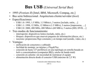 Conexión entre Subsistemas: Buses
(AC1)
39
Bus USB (Universal Serial Bus)
• 1995 (Pentium II) [Intel, IBM, Microsoft, Compaq, etc.]
• Bus serie bidireccional. Arquitectura cliente/servidor (host)
• Especificaciones:
– USB 1.0: 1995, 1.5 MHz, 1.5 Mbits/s, 3 metros [teclado, ratón, ...]
– USB 1.1: 1998, 12 MHz, 12 Mbits/s (1.5 MB/s), 5 metros [impresoras, ....]
– USB 2.0: 2000, 480 MHz, 480 Mbits/s (60 MB/s), 5 metros [HD, DVD, ...]
• Tres modos de funcionamiento:
– interrupción: dispositivos lentos (teclado, ratón, etc.)
– bloques: dispositivos que mueven paquetes de información (discos, etc.)
– isocrono: proporciona flujo constante y en tiempo real (sonido, video, etc.)
• Ventajas:
– unificación de conectores y cableado
– facilidad de montaje: no tarjetas y Plug&Play
– conexión de hasta 127 periféricos en una topología en estrella basada en
hubs o concentradores (comparten IRQ y ancho de banda total)
– conexión en caliente: sin necesidad de rearrancar el equipo
– alimentación directa desde el conector USB (máximo de 2,5 W)
 