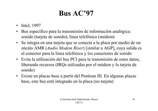 Conexión entre Subsistemas: Buses
(AC1)
41
Bus AC’97
• Intel, 1997
• Bus específico para la transmisión de información analógica:
sonido (tarjeta de sonido), línea telefónica (módem)
• Se integra en una tarjeta que se conecta a la placa por medio de un
zócalo AMR (Audio Modem Riser) [similar a AGP], cuya salida es
el conector para la línea telefónica y los conectores de sonido
• Evita la utilización del bus PCI para la transmisión de estos datos,
liberando recursos (IRQs utilizadas por el módem y la tarjeta de
sonido)
• Existe en placas base a partir del Pentium III. En algunas placas
base, este bus está integrado en la placa (no tarjeta)
 
