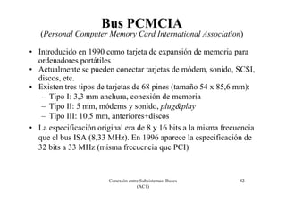 Conexión entre Subsistemas: Buses
(AC1)
42
Bus PCMCIA
(Personal Computer Memory Card International Association)
• Introducido en 1990 como tarjeta de expansión de memoria para
ordenadores portátiles
• Actualmente se pueden conectar tarjetas de módem, sonido, SCSI,
discos, etc.
• Existen tres tipos de tarjetas de 68 pines (tamaño 54 x 85,6 mm):
– Tipo I: 3,3 mm anchura, conexión de memoria
– Tipo II: 5 mm, módems y sonido, plug&play
– Tipo III: 10,5 mm, anteriores+discos
• La especificación original era de 8 y 16 bits a la misma frecuencia
que el bus ISA (8,33 MHz). En 1996 aparece la especificación de
32 bits a 33 MHz (misma frecuencia que PCI)
 
