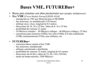 Conexión entre Subsistemas: Buses
(AC1)
43
Buses VME, FUTUREBus+
• Buses para sistemas con altas prestaciones (por ejemplo, multiproceso)
• Bus VME (Versa Module Europe) [IEEE-1014]:
– introducido en 1981 por Motorola para el MC68000
– bus asíncrono, no multiplexado (128 líneas)
– arbitraje daisy chain, longitud de 0,5 metros
– direcciones de 16, 24 o 32 bits / datos de 8, 16 o 32 bits
– posibilidad de conectar 21 nodos
– 10 Mbytes/s (simple) – 20 Mbytes/s (ráfaga) – 40 Mbytes/s (ráfaga y 32 bits)
– extensiones para memoria (VMX), bus serie (VMS), E/S alto rendimiento
(VSB), instrumentación (VXI), usos militares, etc.
• FUTUREBus+
– estructura básica similar al bus VME
– bus asíncrono, multiplexado
– arbitraje centralizado o distribuido
– posibilidad de conectar 32 nodos, longitud de 0,5 metros
– direcciones de 64 bits y datos de 32, 64, 128 o 256 bits
– ancho de banda máximo: 3200 Mbytes/s
 
