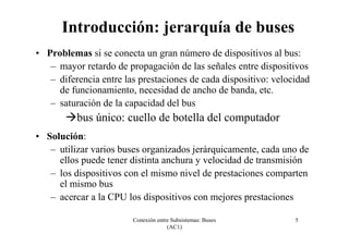 Conexión entre Subsistemas: Buses
(AC1)
5
Introducción: jerarquía de buses
• Problemas si se conecta un gran número de dispositivos al bus:
– mayor retardo de propagación de las señales entre dispositivos
– diferencia entre las prestaciones de cada dispositivo: velocidad
de funcionamiento, necesidad de ancho de banda, etc.
– saturación de la capacidad del bus
bus único: cuello de botella del computador
• Solución:
– utilizar varios buses organizados jerárquicamente, cada uno de
ellos puede tener distinta anchura y velocidad de transmisión
– los dispositivos con el mismo nivel de prestaciones comparten
el mismo bus
– acercar a la CPU los dispositivos con mejores prestaciones
 