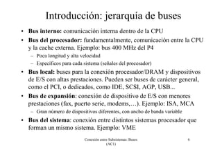 Conexión entre Subsistemas: Buses
(AC1)
6
Introducción: jerarquía de buses
• Bus interno: comunicación interna dentro de la CPU
• Bus del procesador: fundamentalmente, comunicación entre la CPU
y la cache externa. Ejemplo: bus 400 MHz del P4
– Poca longitud y alta velocidad
– Específicos para cada sistema (señales del procesador)
• Bus local: buses para la conexión procesador/DRAM y dispositivos
de E/S con altas prestaciones. Pueden ser buses de carácter general,
como el PCI, o dedicados, como IDE, SCSI, AGP, USB...
• Bus de expansión: conexión de dispositivo de E/S con menores
prestaciones (fax, puerto serie, modems,…). Ejemplo: ISA, MCA
– Gran número de dispositivos diferentes, con ancho de banda variable
• Bus del sistema: conexión entre distintos sistemas procesador que
forman un mismo sistema. Ejemplo: VME
 