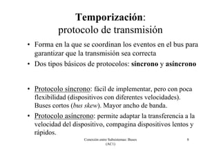 Conexión entre Subsistemas: Buses
(AC1)
8
Temporización:
protocolo de transmisión
• Forma en la que se coordinan los eventos en el bus para
garantizar que la transmisión sea correcta
• Dos tipos básicos de protocolos: síncrono y asíncrono
• Protocolo síncrono: fácil de implementar, pero con poca
flexibilidad (dispositivos con diferentes velocidades).
Buses cortos (bus skew). Mayor ancho de banda.
• Protocolo asíncrono: permite adaptar la transferencia a la
velocidad del dispositivo, compagina dispositivos lentos y
rápidos.
 