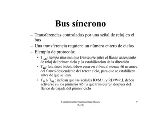 Conexión entre Subsistemas: Buses
(AC1)
9
Bus síncrono
– Transferencias controladas por una señal de reloj en el
bus
– Una transferencia requiere un número entero de ciclos
– Ejemplo de protocolo:
• TAD: tiempo máximo que transcurre entre el flanco ascendente
de reloj del primer ciclo y la estabilización de la dirección
• TDS: los datos leídos deben estar en el bus al menos 50 ns antes
del flanco descendente del tercer ciclo, para que se estabilicen
antes de que se lean
• TM y TRL: indican que las señales IO/M.L y RD/WR.L deben
activarse en los primeros 85 ns que transcurren después del
flanco de bajada del primer ciclo
 