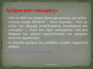  Από το 1866 στο Λαύριο δραστηριοποιείται μια γαλλο-
ιταλική εταιρία (Serpieri - Roux Σαρπιέρι – Ρου) με
στόχο την εξαγωγή μεταλλεύματος (κοιτάσματα και
«σκωρίες» = υλικά που είχαν συσσωρευτεί εκεί στη
διάρκεια των αιώνων εκμετάλλευσης των ορυχείων
κατά την αρχαιότητα).
 Η εξόρυξη αργύρου και μολύβδου γνώρισε σημαντική
άνθηση.
 http://www.ltp.ntua.gr/home
Γιάννου Βασιλική
 