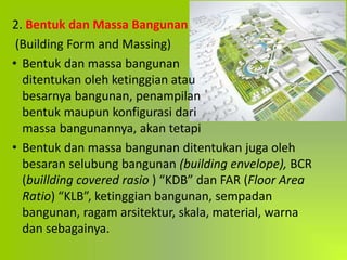 2. Bentuk dan Massa Bangunan
(Building Form and Massing)
• Bentuk dan massa bangunan
ditentukan oleh ketinggian atau
besarnya bangunan, penampilan
bentuk maupun konfigurasi dari
massa bangunannya, akan tetapi
• Bentuk dan massa bangunan ditentukan juga oleh
besaran selubung bangunan (building envelope), BCR
(buillding covered rasio ) “KDB” dan FAR (Floor Area
Ratio) “KLB”, ketinggian bangunan, sempadan
bangunan, ragam arsitektur, skala, material, warna
dan sebagainya.
 