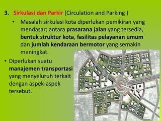 3. Sirkulasi dan Parkir (Circulation and Parking )
• Masalah sirkulasi kota diperlukan pemikiran yang
mendasar; antara prasarana jalan yang tersedia,
bentuk struktur kota, fasilitas pelayanan umum
dan jumlah kendaraan bermotor yang semakin
meningkat.
• Diperlukan suatu
manajemen transportasi
yang menyeluruh terkait
dengan aspek-aspek
tersebut.
 
