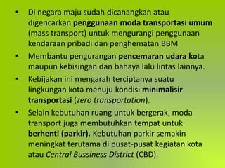• Di negara maju sudah dicanangkan atau
digencarkan penggunaan moda transportasi umum
(mass transport) untuk mengurangi penggunaan
kendaraan pribadi dan penghematan BBM
• Membantu pengurangan pencemaran udara kota
maupun kebisingan dan bahaya lalu lintas lainnya.
• Kebijakan ini mengarah terciptanya suatu
lingkungan kota menuju kondisi minimalisir
transportasi (zero transportation).
• Selain kebutuhan ruang untuk bergerak, moda
transport juga membutuhkan tempat untuk
berhenti (parkir). Kebutuhan parkir semakin
meningkat terutama di pusat-pusat kegiatan kota
atau Central Bussiness District (CBD).
 
