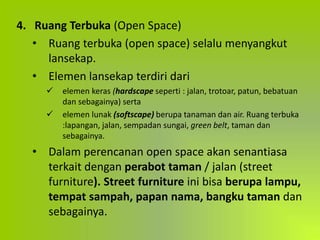 4. Ruang Terbuka (Open Space)
• Ruang terbuka (open space) selalu menyangkut
lansekap.
• Elemen lansekap terdiri dari
 elemen keras (hardscape seperti : jalan, trotoar, patun, bebatuan
dan sebagainya) serta
 elemen lunak (softscape) berupa tanaman dan air. Ruang terbuka
:lapangan, jalan, sempadan sungai, green belt, taman dan
sebagainya.
• Dalam perencanan open space akan senantiasa
terkait dengan perabot taman / jalan (street
furniture). Street furniture ini bisa berupa lampu,
tempat sampah, papan nama, bangku taman dan
sebagainya.
 