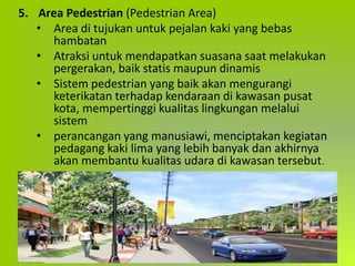 5. Area Pedestrian (Pedestrian Area)
• Area di tujukan untuk pejalan kaki yang bebas
hambatan
• Atraksi untuk mendapatkan suasana saat melakukan
pergerakan, baik statis maupun dinamis
• Sistem pedestrian yang baik akan mengurangi
keterikatan terhadap kendaraan di kawasan pusat
kota, mempertinggi kualitas lingkungan melalui
sistem
• perancangan yang manusiawi, menciptakan kegiatan
pedagang kaki lima yang lebih banyak dan akhirnya
akan membantu kualitas udara di kawasan tersebut.
 