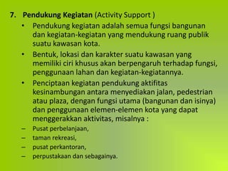 7. Pendukung Kegiatan (Activity Support )
• Pendukung kegiatan adalah semua fungsi bangunan
dan kegiatan-kegiatan yang mendukung ruang publik
suatu kawasan kota.
• Bentuk, lokasi dan karakter suatu kawasan yang
memiliki ciri khusus akan berpengaruh terhadap fungsi,
penggunaan lahan dan kegiatan-kegiatannya.
• Penciptaan kegiatan pendukung aktifitas
kesinambungan antara menyediakan jalan, pedestrian
atau plaza, dengan fungsi utama (bangunan dan isinya)
dan penggunaan elemen-elemen kota yang dapat
menggerakkan aktivitas, misalnya :
– Pusat perbelanjaan,
– taman rekreasi,
– pusat perkantoran,
– perpustakaan dan sebagainya.
 