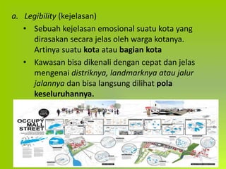 a. Legibility (kejelasan)
• Sebuah kejelasan emosional suatu kota yang
dirasakan secara jelas oleh warga kotanya.
Artinya suatu kota atau bagian kota
• Kawasan bisa dikenali dengan cepat dan jelas
mengenai distriknya, landmarknya atau jalur
jalannya dan bisa langsung dilihat pola
keseluruhannya.
 