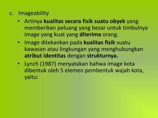 c. Imageability
• Artinya kualitas secara fisik suatu obyek yang
memberikan peluang yang besar untuk timbulnya
image yang kuat yang diterima orang.
• Image ditekankan pada kualitas fisik suatu
kawasan atau lingkungan yang menghubungkan
atribut identitas dengan strukturnya.
• Lynch (1987) menyatakan bahwa image kota
dibentuk oleh 5 elemen pembentuk wajah kota,
yaitu:
 