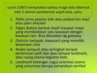 Lynch (1987) menyatakan bahwa image kota dibentuk
oleh 5 elemen pembentuk wajah kota, yaitu:
1. Paths (area pejalan kaki atau pedestrian way)
atau jalan sirkulasi
2. Edges (batas) bentuk masif maupun maya
yang membedakan satu kawasan dengan
kawasan lain. Bisa dikuatkan dg gateway
3. Districts (wilayah, kawasan) yang memiliki
kesamaan citra
4. Nodes (simpul) atau seringkali tempat
pertemuan path dan atau tempat landmark,
atau ruang utama kegiatan kota
5. Landmark (tetenger, tugu) orientasi utama
yang umumnya berupa penandaan vertikal
 