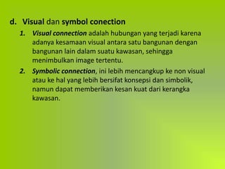 d. Visual dan symbol conection
1. Visual connection adalah hubungan yang terjadi karena
adanya kesamaan visual antara satu bangunan dengan
bangunan lain dalam suatu kawasan, sehingga
menimbulkan image tertentu.
2. Symbolic connection, ini lebih mencangkup ke non visual
atau ke hal yang lebih bersifat konsepsi dan simbolik,
namun dapat memberikan kesan kuat dari kerangka
kawasan.
 