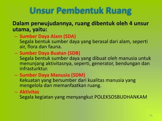 30
Unsur Pembentuk Ruang
Dalam perwujudannya, ruang dibentuk oleh 4 unsur
utama, yaitu:
– Sumber Daya Alam (SDA)
Segala bentuk sumber daya yang berasal dari alam, seperti
air, flora dan fauna.
– Sumber Daya Buatan (SDB)
Segala bentuk sumber daya yang dibuat oleh manusia untuk
menunjang aktivitasnya, seperti, generator, bendungan dan
infrasturktur.
– Sumber Daya Manusia (SDM)
Kekuatan yang bersumber dari kualitas manusia yang
mengelola dan memanfaatkan ruang.
– Aktivitas
Segala kegiatan yang menyangkut POLEKSOSBUDHANKAM
 