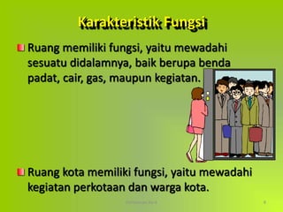 Pertemuan Ke-4 8
Karakteristik Fungsi
Ruang memiliki fungsi, yaitu mewadahi
sesuatu didalamnya, baik berupa benda
padat, cair, gas, maupun kegiatan.
Ruang kota memiliki fungsi, yaitu mewadahi
kegiatan perkotaan dan warga kota.
 