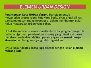 ELEMEN URBAN DESIGN
Perancangan Kota (Urban design) bertujuan untuk
mewujudan proses ruang kota yang berkualitas tinggi dilihat
dari kemampuan ruang tersebut di dalam membentuk pola
hidup masyarakat urban yang sehat.
Untuk itu maka unsur-unsur arsitektur kota yang berpengaruh
terhadap (proses) pembentukan ruang yang dimaksud harus
diarahkan serta dikendalikan perancangannya sesuai dengan
skenario pembangunan yang telah digariskan.
Unsur-unsur di atas, biasa juga dikenal dengan istilah elemen
rancang kota.
 