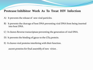 Protease Inhibitor Work As To Treat HIV Infection
A) It prevents the release of new viral particles.
B) It prevents the cleavage of host DNA preventing viral DNA from being inserted
into host DNA.
C) It cleaves Reverse transcriptase preventing the generation of viral DNA.
D) It prevents the binding of gp120 to the CD4 protein.
E) It cleaves viral proteins interfering with their function.
ascent proteins for final assembly of new virion .
 