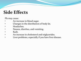Side Effects
PIs may cause:
• An increase in blood sugar.
• Changes in the distribution of body fat.
• Headaches.
• Nausea, diarrhea, and vomiting.
• Rash.
• An increase in cholesterol and triglycerides.
• Liver problems, especially if you have liver disease.
 