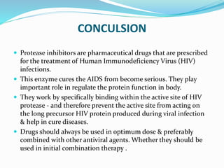 CONCULSION
 Protease inhibitors are pharmaceutical drugs that are prescribed
for the treatment of Human Immunodeficiency Virus (HIV)
infections.
 This enzyme cures the AIDS from become serious. They play
important role in regulate the protein function in body.
 They work by specifically binding within the active site of HIV
protease - and therefore prevent the active site from acting on
the long precursor HIV protein produced during viral infection
& help in cure diseases.
 Drugs should always be used in optimum dose & preferably
combined with other antiviral agents. Whether they should be
used in initial combination therapy .
 