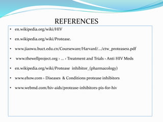 REFERENCES
• en.wikipedia.org/wiki/HIV
• en.wikipedia.org/wiki/Protease.
• www.jiaowu.buct.edu.cn/Courseware/Harvard/.../ctw_proteases1.pdf
• www.thewellproject.org › ... › Treatment and Trials › Anti HIV Meds
• en.wikipedia.org/wiki/Protease inhibitor_(pharmacology)
• www.ehow.com › Diseases & Conditions protease inhibitors
• www.webmd.com/hiv-aids/protease-inhibitors-pis-for-hiv
 
