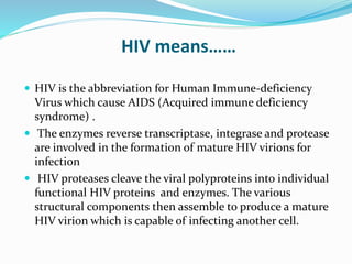 HIV means……
 HIV is the abbreviation for Human Immune-deficiency
Virus which cause AIDS (Acquired immune deficiency
syndrome) .
 The enzymes reverse transcriptase, integrase and protease
are involved in the formation of mature HIV virions for
infection
 HIV proteases cleave the viral polyproteins into individual
functional HIV proteins and enzymes. The various
structural components then assemble to produce a mature
HIV virion which is capable of infecting another cell.
 