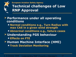 4, 5 October 2005 Implementing RNP (Towards a Mandate?) 17
European Aviation Safety Agency
Technical challenges of Low
RNP Approval
Performance under all operating
conditions
Normal conditions e.g., Turn Radius with
max CAS in a given wind strength
Abnormal conditions e.g., failure cases
Understanding FGS behaviour
Effects on FTE
Human Machine Interface (HMI)
Track Deviation Monitoring
 