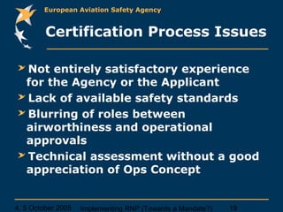 4, 5 October 2005 Implementing RNP (Towards a Mandate?) 19
European Aviation Safety Agency
Certification Process Issues
Not entirely satisfactory experience
for the Agency or the Applicant
Lack of available safety standards
Blurring of roles between
airworthiness and operational
approvals
Technical assessment without a good
appreciation of Ops Concept
 