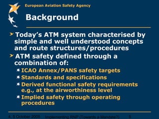 4, 5 October 2005 Implementing RNP (Towards a Mandate?) 5
European Aviation Safety Agency
Background
Today’s ATM system characterised by
simple and well understood concepts
and route structures/procedures
ATM safety defined through a
combination of:
ICAO Annex/PANS safety targets
Standards and specifications
Derived functional safety requirements
e.g., at the airworthiness level
Implied safety through operating
procedures
 