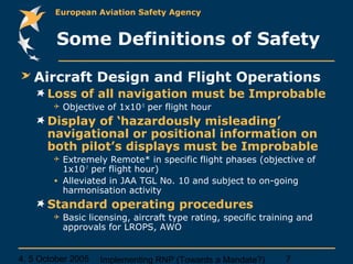 4, 5 October 2005 Implementing RNP (Towards a Mandate?) 7
European Aviation Safety Agency
Some Definitions of Safety
Aircraft Design and Flight Operations
Loss of all navigation must be Improbable
 Objective of 1x10-5
per flight hour
Display of ‘hazardously misleading’
navigational or positional information on
both pilot’s displays must be Improbable
 Extremely Remote* in specific flight phases (objective of
1x10-7
per flight hour)
• Alleviated in JAA TGL No. 10 and subject to on-going
harmonisation activity
Standard operating procedures
 Basic licensing, aircraft type rating, specific training and
approvals for LROPS, AWO
 