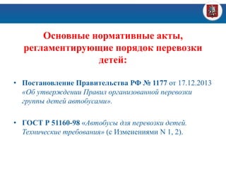 Основные нормативные акты,
регламентирующие порядок перевозки
детей:
• Постановление Правительства РФ № 1177 от 17.12.2013
«Об утверждении Правил организованной перевозки
группы детей автобусами».
• ГОСТ Р 51160-98 «Автобусы для перевозки детей.
Технические требования» (с Изменениями N 1, 2).
 