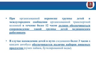 • При организованной перевозке группы детей в
междугородном сообщении организованной транспортной
колонной в течение более 12 часов должно обеспечиваться
сопровождение такой группы детей медицинским
работником;
• В случае нахождения детей в пути следования более 3 часов в
каждом автобусе обеспечивается наличие наборов пищевых
продуктов (сухих пайков, бутилированной воды).
 
