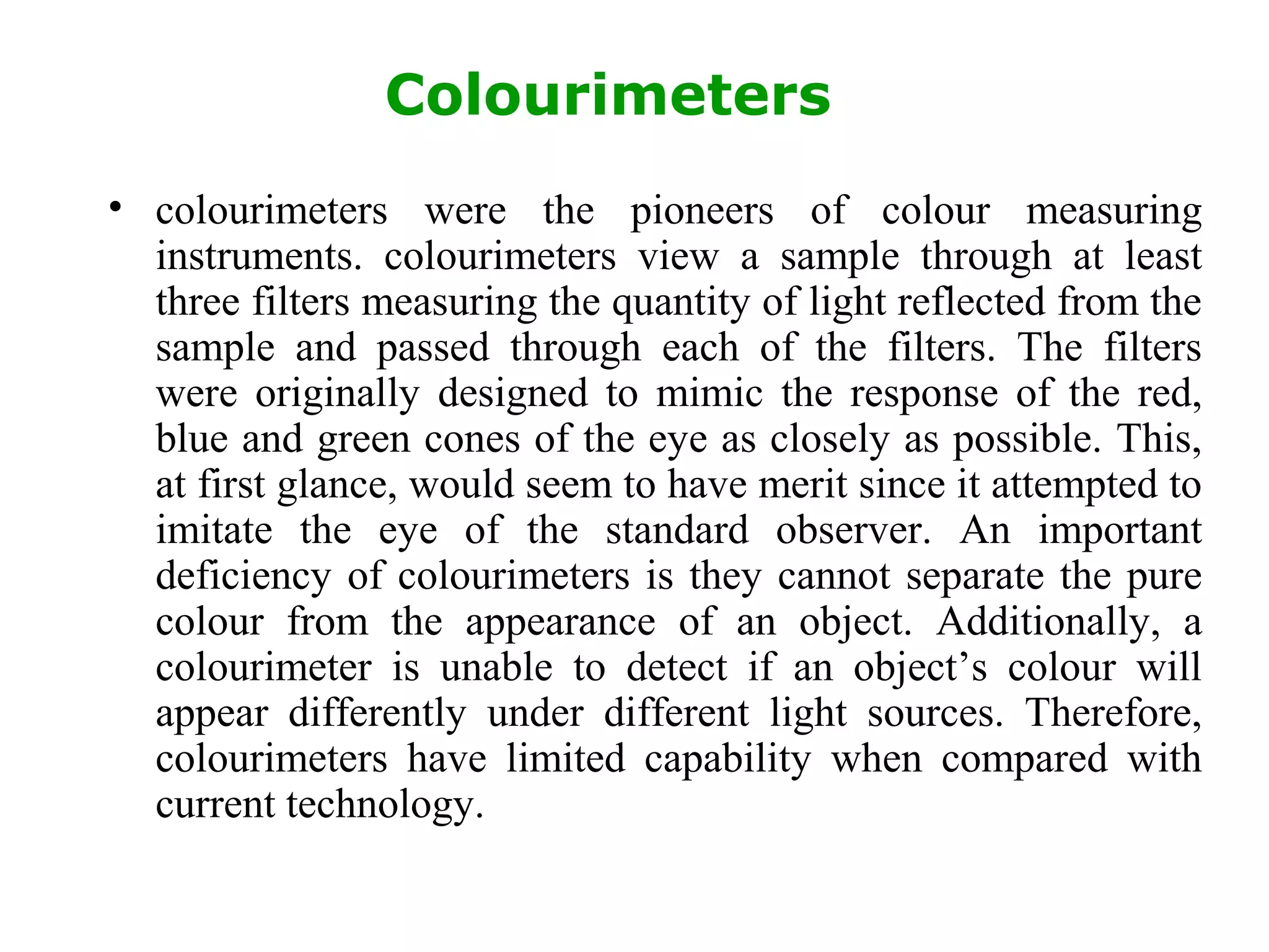 Colourimeters
• colourimeters were the pioneers of colour measuring
instruments. colourimeters view a sample through at least
three filters measuring the quantity of light reflected from the
sample and passed through each of the filters. The filters
were originally designed to mimic the response of the red,
blue and green cones of the eye as closely as possible. This,
at first glance, would seem to have merit since it attempted to
imitate the eye of the standard observer. An important
deficiency of colourimeters is they cannot separate the pure
colour from the appearance of an object. Additionally, a
colourimeter is unable to detect if an object’s colour will
appear differently under different light sources. Therefore,
colourimeters have limited capability when compared with
current technology.
 
