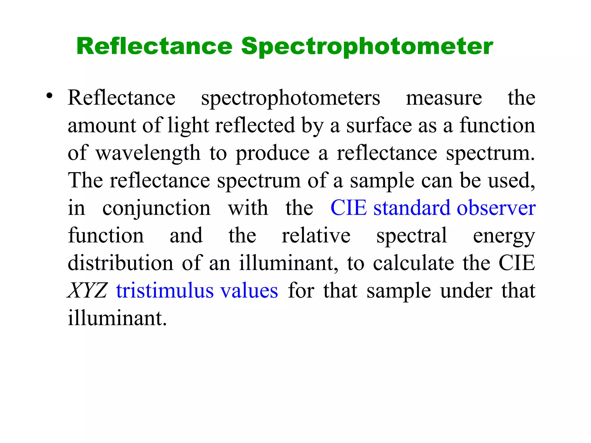 Reflectance Spectrophotometer
• Reflectance spectrophotometers measure the
amount of light reflected by a surface as a function
of wavelength to produce a reflectance spectrum.
The reflectance spectrum of a sample can be used,
in conjunction with the CIE standard observer
function and the relative spectral energy
distribution of an illuminant, to calculate the CIE
XYZ tristimulus values for that sample under that
illuminant.
 