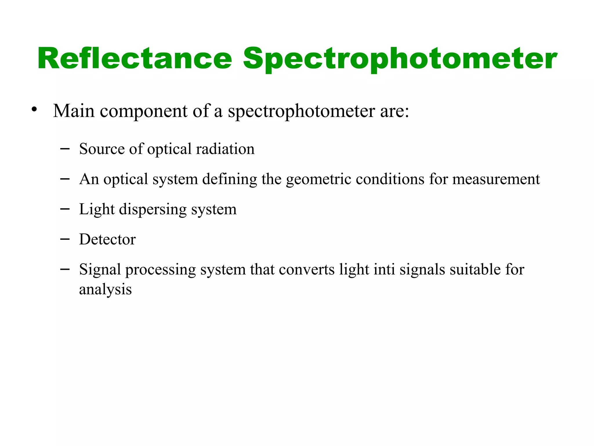 Reflectance Spectrophotometer
• Main component of a spectrophotometer are:
– Source of optical radiation
– An optical system defining the geometric conditions for measurement
– Light dispersing system
– Detector
– Signal processing system that converts light inti signals suitable for
analysis
 