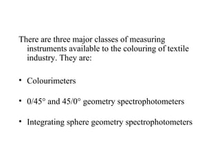 There are three major classes of measuring
instruments available to the colouring of textile
industry. They are:
• Colourimeters
• 0/45° and 45/0° geometry spectrophotometers
• Integrating sphere geometry spectrophotometers
 